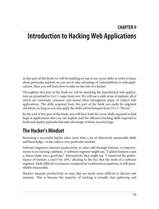CHAPTER 9
Introduction to Hacking Web Applications
In this part of the book, we will be building on top of our recon skills in order to learn
about particular exploits we can use to take advantage of vulnerabilities in web appli‐
cations. Here you will learn how to take on the role of a hacker.
Throughout this part of the book we will be attacking the hypothetical web applica‐
tion we presented in Part I: mega-bank.com. We will use a wide array of exploits, all of
which are extremely common and found often throughout many of today’s web
applications. The skills acquired from this part of the book can easily be migrated
elsewhere, as long as you also apply the skills and techniques from Part I, “Recon.”
By the end of this part of the book, you will have both the recon skills required to find
bugs in applications that you can exploit, and the offensive hacking skills required to
build and deploy payloads that take advantage of those security bugs.
The Hacker’s Mindset
Becoming a successful hacker takes more than a set of objectively measurable skills
and knowledge—it also takes a very particular mindset.
Software engineers measure productivity in value-add through features, or improve‐
ments to an existing codebase. A software engineer might say, “I added features x and
y, hence today was a good day.” Alternatively, they might say, “I improved the perfor‐
mance of features a and b by 10%,” alluding to the fact that the work of a software
engineer, while difficult to measure compared to traditional occupations, is still quan‐
tifiably measurable.
Hackers measure productivity in ways that are much more difficult to discern and
measure. This is because the majority of hacking is actually data gathering and
113
 