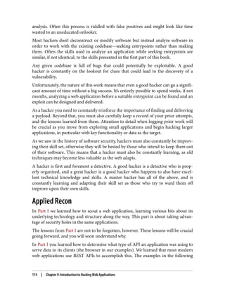 analysis. Often this process is riddled with false positives and might look like time
wasted to an uneducated onlooker.
Most hackers don’t deconstruct or modify software but instead analyze software in
order to work with the existing codebase—seeking entrypoints rather than making
them. Often the skills used to analyze an application while seeking entrypoints are
similar, if not identical, to the skills presented in the first part of this book.
Any given codebase is full of bugs that could potentially be exploitable. A good
hacker is constantly on the lookout for clues that could lead to the discovery of a
vulnerability.
Unfortunately, the nature of this work means that even a good hacker can go a signifi‐
cant amount of time without a big success. It’s entirely possible to spend weeks, if not
months, analyzing a web application before a suitable entrypoint can be found and an
exploit can be designed and delivered.
As a hacker you need to constantly reinforce the importance of finding and delivering
a payload. Beyond that, you must also carefully keep a record of your prior attempts,
and the lessons learned from them. Attention to detail when logging prior work will
be crucial as you move from exploring small applications and begin hacking larger
applications, in particular with key functionality or data as the target.
As we saw in the history of software security, hackers must also constantly be improv‐
ing their skill set, otherwise they will be bested by those who intend to keep them out
of their software. This means that a hacker must also be constantly learning, as old
techniques may become less valuable as the web adapts.
A hacker is first and foremost a detective. A good hacker is a detective who is prop‐
erly organized, and a great hacker is a good hacker who happens to also have excel‐
lent technical knowledge and skills. A master hacker has all of the above, and is
constantly learning and adapting their skill set as those who try to ward them off
improve upon their own skills.
Applied Recon
In Part I we learned how to scout a web application, learning various bits about its
underlying technology and structure along the way. This part is about taking advan‐
tage of security holes in the same applications.
The lessons from Part I are not to be forgotten, however. These lessons will be crucial
going forward, and you will soon understand why.
In Part I you learned how to determine what type of API an application was using to
serve data to its clients (the browser in our examples). We learned that most modern
web applications use REST APIs to accomplish this. The examples in the following
114 | Chapter 9: Introduction to Hacking Web Applications
 