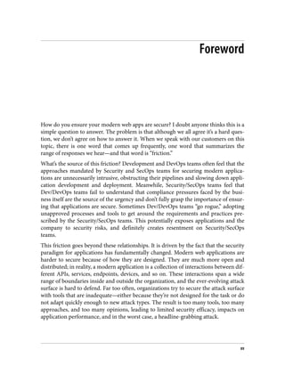 Foreword
How do you ensure your modern web apps are secure? I doubt anyone thinks this is a
simple question to answer. The problem is that although we all agree it’s a hard ques‐
tion, we don’t agree on how to answer it. When we speak with our customers on this
topic, there is one word that comes up frequently, one word that summarizes the
range of responses we hear—and that word is “friction.”
What’s the source of this friction? Development and DevOps teams often feel that the
approaches mandated by Security and SecOps teams for securing modern applica‐
tions are unnecessarily intrusive, obstructing their pipelines and slowing down appli‐
cation development and deployment. Meanwhile, Security/SecOps teams feel that
Dev/DevOps teams fail to understand that compliance pressures faced by the busi‐
ness itself are the source of the urgency and don’t fully grasp the importance of ensur‐
ing that applications are secure. Sometimes Dev/DevOps teams “go rogue,” adopting
unapproved processes and tools to get around the requirements and practices pre‐
scribed by the Security/SecOps teams. This potentially exposes applications and the
company to security risks, and definitely creates resentment on Security/SecOps
teams.
This friction goes beyond these relationships. It is driven by the fact that the security
paradigm for applications has fundamentally changed. Modern web applications are
harder to secure because of how they are designed. They are much more open and
distributed; in reality, a modern application is a collection of interactions between dif‐
ferent APIs, services, endpoints, devices, and so on. These interactions span a wide
range of boundaries inside and outside the organization, and the ever-evolving attack
surface is hard to defend. Far too often, organizations try to secure the attack surface
with tools that are inadequate—either because they’re not designed for the task or do
not adapt quickly enough to new attack types. The result is too many tools, too many
approaches, and too many opinions, leading to limited security efficacy, impacts on
application performance, and in the worst case, a headline-grabbing attack.
xv
 