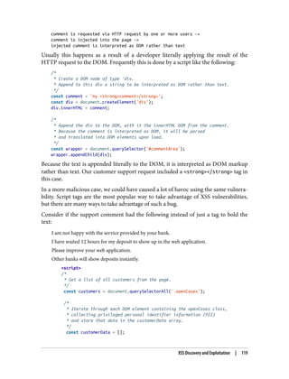 comment is requested via HTTP request by one or more users ->
comment is injected into the page ->
injected comment is interpreted as DOM rather than text
Usually this happens as a result of a developer literally applying the result of the
HTTP request to the DOM. Frequently this is done by a script like the following:
/*
* Create a DOM node of type 'div.
* Append to this div a string to be interpreted as DOM rather than text.
*/
const comment = 'my <strong>comment</strong>';
const div = document.createElement('div');
div.innerHTML = comment;
/*
* Append the div to the DOM, with it the innerHTML DOM from the comment.
* Because the comment is interpreted as DOM, it will be parsed
* and translated into DOM elements upon load.
*/
const wrapper = document.querySelector('#commentArea');
wrapper.appendChild(div);
Because the text is appended literally to the DOM, it is interpreted as DOM markup
rather than text. Our customer support request included a <strong></strong> tag in
this case.
In a more malicious case, we could have caused a lot of havoc using the same vulnera‐
bility. Script tags are the most popular way to take advantage of XSS vulnerabilities,
but there are many ways to take advantage of such a bug.
Consider if the support comment had the following instead of just a tag to bold the
text:
I am not happy with the service provided by your bank.
I have waited 12 hours for my deposit to show up in the web application.
Please improve your web application.
Other banks will show deposits instantly.
<script>
/*
* Get a list of all customers from the page.
*/
const customers = document.querySelectorAll('.openCases');
/*
* Iterate through each DOM element containing the openCases class,
* collecting privileged personal identifier information (PII)
* and store that data in the customerData array.
*/
const customerData = [];
XSS Discovery and Exploitation | 119
 