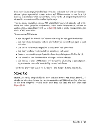 Even more interestingly, if another rep opens this comment, they will have the mali‐
cious script run against their browser state as well. This means that because the script
is stored in a database, when requested and visible via the UI, any privileged user who
views this comment would be attacked by the script.
This is a classic example of a stored XSS attack that would work against a web appli‐
cation that lacked proper security controls. It is a simple demonstration, and can be
easily protected against (as we will see in Part III), but it is a solid entrypoint into the
world of XSS nonetheless.
To summarize, XSS attacks:
• Run a script in the browser that was not written by the web application owner
• Can run behind the scenes, without any visibility or required user input to start
execution
• Can obtain any type of data present in the current web application
• Can freely send and receive data from a malicious web server
• Occur as a result of improperly sanitized user input being embedded in the UI
• Can be used to steal session tokens, leading to account takeover
• Can be used to draw DOM objects over the current UI, leading to perfect phish‐
ing attacks that cannot be identified by a nontechnical user
This should give you an idea about the power—and danger—behind XSS attacks.
Stored XSS
Stored XSS attacks are probably the most common type of XSS attack. Stored XSS
attacks are interesting because they are the easiest type of XSS to detect, but often one
of the most dangerous because many times they can affect the most users (see
Figure 10-1).
Stored XSS | 121
 