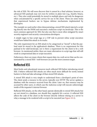 the risk of XSS. We will soon discover that it cannot be a final solution, however, as
advanced XSS payloads may not even be written in plain text (e.g., base64, binary,
etc.). They also could potentially be stored in multiple places and only be dangerous
when concatenated by a specific service for use in the client. These are some tricks
that experienced hackers use to bypass defense mechanisms implemented by
developers.
The example we used earlier when demonstrating a stored XSS attack injected a script
tag directly into the DOM and executed a malicious script via JavaScript. This is the
most common approach for XSS, but also one that is most often mitigated by smart
security engineers and security-conscientious developers.
A simple regex to ban script tags or a CSP rule to prevent inline script execution
would have halted this attack in its tracks.
The only requirement for an XSS attack to be categorized as “stored” is that the pay‐
load must be stored in the application’s database. There is no requirement for this
payload to be valid JavaScript, nor is there a requirement for the client to be a web
browser. As mentioned earlier, there are many alternatives to script tags that will still
result in compromised data or script execution.
Futhermore, there are many clients that request data via a web server that can be con‐
taminated by a stored XSS—web browsers are just the most common target.
Reflected XSS
Most books and educational resources teach reflected XSS before introducing stored
XSS. I believe reflected XSS attacks are often much more difficult for newly minted
hackers to find and take advantage of than stored XSS attacks.
A stored XSS attack is very simple to understand from a developer’s point of view.
The client sends a resource to the server, typically over HTTP. The server updates a
database with the resource received from the client. Later on, that resource may be
accessed by other users, in which case the malicious script will execute unknowingly
inside of the requester’s internet browser.
Reflected XSS attacks, on the other hand, operate identically to stored XSS attacks but
are not stored in a database, nor should they regularly hit a server. A reflected XSS
affects the code of the client in the browser directly without relying on a server to
relay a message to be rendered with a script to be executed (see Figure 10-2).
Reflected XSS | 123
 