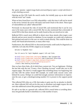 the query params: support.mega-bank.com/search?query=open+<script>alert(test);</
script>checking+account.
Opening up this URL loads the search results, but initially pops up an alert modal
with the word “test” inside.
What we have found here is an XSS vulnerability—only this time it will not be stored
in the server. Instead, the server will read it and send it back to the client. These types
of vulnerabilities are called “reflected XSS.”
Previously we discussed the risks of stored XSS, and mentioned that it can be very
easy to hit many users with a stored XSS. But we also mentioned that a downside of
stored XSS is that these attacks can be easily found as they are stored server-side.
Reflected XSS is much more difficult to detect since these attacks often target a user
directly and are never stored in a database. In our example, we could craft a malicious
link payload and send it to the user we wish to attack directly. This could be done via
email, web-based advertisements, or many other ways.
Furthermore, the reflected XSS we discussed previously could easily be disguised as a
valid link. Let’s take this HTML snippet as an example:
Welcome to MegaBank Fans!
Your #1 source for legit MegaBank support info and links.
<a href="https://mega-bank.com/signup">Become a New Customer</a>
<a href="https://mega-bank.com/promos">See Promotional Offers</a>
<a href="https://support.mega-bank.com/search?query=open+
<script>alert('test');</script>checking+account">
Create a New Checking Account</a>
Here we have three links, all of which have custom text. Two are legitimate. Clicking
the last link with the text “Create a New Checking Account” would take you to the
support pages. The alert() would suggest that something funny was happening, but
just like with the earlier stored XSS example, we could easily execute some code
behind the scenes. Perhaps we could find enough customer information to imperso‐
nate the user, or get a checking/routing number if it is present in the support portal
UI.
This reflected XSS relies on a URL that makes it quite easy for an attacker to distrib‐
ute. Most reflected XSS will not be this easy to distribute and might require the end
user take additional actions like pasting JavaScript into a web form.
It’s safe to say that as a general rule, reflected XSS is much better at avoiding detec‐
tion, but generally harder to distribute to a wide number of users.
Reflected XSS | 125
 