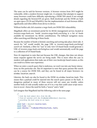 The same can be said for browser versions. A browser version from 2015 might be
vulnerable, while a modern browser might not. A company that attempts to support
many browsers could have difficulty reproducing a DOM XSS attack if not enough
details regarding the browser/OS are given. Both JavaScript and the DOM are built
on open specs (TC39 and WhatWG), but the implementation of each browser differs
significantly and often differs from device to device.
Without further ado, let’s examine a mega-bank.com DOM XSS vulnerability.
MegaBank offers an investment portal for its 401(k) management service, located at
investors.mega-bank.com. Inside investors.mega-bank.com/listing is a list of funds
available for investment via 401(k) contributions. The lefthand navigation menu
offers searching and filtering of these funds.
Because the number of funds is limited, searching and sorting take place client side. A
search for “oil” would modify the page URL to investors.mega-bank.com/listing?
search=oil. Similarly, a filter for “usa” to only view US-based funds would generate a
URL of investors.mega-bank.com/listing#usa and would automatically scroll the page
to a collection of US-based funds.
Now it’s important to note that just because the URL changes, that does not always
mean requests against the server are being made. This is more often the case in
modern web applications that make use of their own JavaScript-based routers, as this
can result in a better user experience.
When we enter a search query that is malicious, we won’t run into any funny interac‐
tions on this particular site. But it’s important to note that query params like search
can be a source for DOM XSS, and they can be found in all major browsers via
window.location.search.
Likewise, the hash can also be found in the DOM via window.location.hash. This
means that a payload could be injected into the search query param or the hash. A
dangerous payload in many of these sources will not cause any trouble, unless
another body of code actually makes use of it in a way that could cause script execu‐
tion to occur—hence the need for both a “source” and a “sink.”
Let’s imagine that MegaBank had the following code in the same page:
/*
* Grab the hash object #<x> from the URL.
* Find all matches with the findNumberOfMatches() function,
* providing the hash value as an input.
*/
const hash = document.location.hash;
const funds = [];
const nMatches = findNumberOfMatches(funds, hash);
/*
DOM-Based XSS | 127
 
