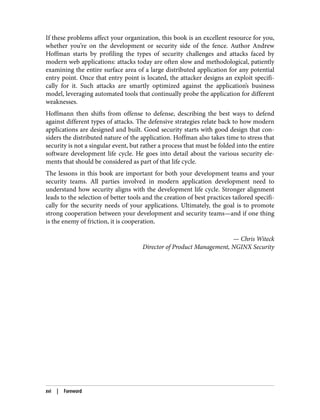 If these problems affect your organization, this book is an excellent resource for you,
whether you’re on the development or security side of the fence. Author Andrew
Hoffman starts by profiling the types of security challenges and attacks faced by
modern web applications: attacks today are often slow and methodological, patiently
examining the entire surface area of a large distributed application for any potential
entry point. Once that entry point is located, the attacker designs an exploit specifi‐
cally for it. Such attacks are smartly optimized against the application’s business
model, leveraging automated tools that continually probe the application for different
weaknesses.
Hoffmann then shifts from offense to defense, describing the best ways to defend
against different types of attacks. The defensive strategies relate back to how modern
applications are designed and built. Good security starts with good design that con‐
siders the distributed nature of the application. Hoffman also takes time to stress that
security is not a singular event, but rather a process that must be folded into the entire
software development life cycle. He goes into detail about the various security ele‐
ments that should be considered as part of that life cycle.
The lessons in this book are important for both your development teams and your
security teams. All parties involved in modern application development need to
understand how security aligns with the development life cycle. Stronger alignment
leads to the selection of better tools and the creation of best practices tailored specifi‐
cally for the security needs of your applications. Ultimately, the goal is to promote
strong cooperation between your development and security teams—and if one thing
is the enemy of friction, it is cooperation.
— Chris Witeck
Director of Product Management, NGINX Security
xvi | Foreword
 