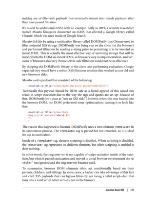 making use of filter-safe payloads that eventually mutate into unsafe payloads after
they have passed filtration.
It’s easiest to understand mXSS with an example. Early in 2019, a security researcher
named Masato Kinugawa discovered an mXSS that affected a Google library called
Closure, which was used inside of Google Search.
Masato did this by using a sanitization library called DOMPurify that Closure used to
filter potential XSS strings. DOMPurify was being run on the client (in the browser)
and performed filtration by reading a string prior to permitting it to be inserted as
innerHTML. This is actually the most effective way of sanitizing strings that will be
injected into the DOM via innerHTML, as browsers vary in implementation, and ver‐
sions of browsers also vary (hence server-side filtration would not be as effective).
By shipping the DOMPurify library to the client and performing evaluation, Google
expected they would have a robust XSS filtration solution that worked across old and
new browsers alike.
Masato used a payload that consisted of the following:
<noscript><p title="</noscript><img src=x onerror=alert(1)>">
Technically this payload should be DOM safe as a literal append of this would not
result in script execution due to the way the tags and quotes are set up. Because of
this, DOMPurify let it pass as “not an XSS risk.” However, when this was loaded into
the browser DOM, the DOM performed some optimizations causing it to look like
this:
<noscript><p title="</noscript>
<img src="x" onerror="alert(1)">
"">
"
The reason this happened is because DOMPurify uses a root element <template> in
its sanitization process. The <template> tag is parsed but not rendered, so it is ideal
for use in sanitization.
Inside of a <template> tag, element scripting is disabled. When scripting is disabled,
the <noscript> tag represents its children elements, but when scripting is enabled it
does nothing.
In other words, the img onerror is not capable of script execution inside of the sani‐
tizer, but when it passed sanitization and moved to a real browser environment the <p
title=" was ignored and the img onerror became valid.
To summarize, browser DOM elements often act conditionally based on their
parents, children, and siblings. In some cases, a hacker can take advantage of this fact
and craft XSS payloads that can bypass filters by not being a valid script—but that
turn into a valid script when actually run in the browser.
Mutation-Based XSS | 129
 