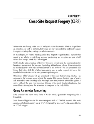 CHAPTER 11
Cross-Site Request Forgery (CSRF)
Sometimes we already know an API endpoint exists that would allow us to perform
an operation we wish to perform, but we do not have access to that endpoint because
it requires privileged access (e.g., an admin account).
In this chapter, we will be building Cross-Site Request Forgery (CSRF) exploits that
result in an admin or privileged account performing an operation on our behalf
rather than using a JavaScript code snippet.
CSRF attacks take advantage of the way browsers operate and the trust relationship
between a website and the browser. By finding API calls that rely on this relationship
to ensure security—but yield too much trust to the browser—we can craft links and
forms that with a little bit of effort can cause a user to make requests on his or her
own behalf—unknown to the user generating the request.
Oftentimes CSRF attacks will go unnoticed by the user that is being attacked—as
requests in the browser occur behind the scenes. This means that this type of attack
can be used to take advantage of a privileged user and perform operations against a
server without the user ever knowing. It is one of the most stealthy attacks and has
caused havoc throughout the web since its inception in the early 2000s.
Query Parameter Tampering
Let’s consider the most basic form of CSRF attack—parameter tampering via a
hyperlink.
Most forms of hyperlink on the web correspond with HTTP GET requests. The most
common of which is simply an <a href="https://my-site.com"></a> embedded in
an HTML snippet.
131
 