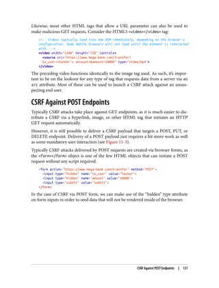 Likewise, most other HTML tags that allow a URL parameter can also be used to
make malicious GET requests. Consider the HTML5 <video></video> tag:
<!-- Videos typically load into the DOM immediately, depending on the browser's
configuration. Some mobile browsers will not load until the element is interacted
with. -->
<video width="1280" height="720" controls>
<source src="https://www.mega-bank.com/transfer?
to_user=<hacker's account>&amount=10000" type="video/mp4">
</video>
The preceding video functions identically to the image tag used. As such, it’s impor‐
tant to be on the lookout for any type of tag that requests data from a server via an
src attribute. Most of these can be used to launch a CSRF attack against an unsus‐
pecting end user.
CSRF Against POST Endpoints
Typically CSRF attacks take place against GET endpoints, as it is much easier to dis‐
tribute a CSRF via a hyperlink, image, or other HTML tag that initiates an HTTP
GET request automatically.
However, it is still possible to deliver a CSRF payload that targets a POST, PUT, or
DELETE endpoint. Delivery of a POST payload just requires a bit more work as well
as some mandatory user interaction (see Figure 11-3).
Typically CSRF attacks delivered by POST requests are created via browser forms, as
the <form></form> object is one of the few HTML objects that can initiate a POST
request without any script required.
<form action="https://www.mega-bank.com/transfer" method="POST">
<input type="hidden" name="to_user" value="hacker">
<input type="hidden" name="amount" value="10000">
<input type="submit" value="Submit">
</form>
In the case of CSRF via POST form, we can make use of the “hidden” type attribute
on form inputs in order to seed data that will not be rendered inside of the browser.
CSRF Against POST Endpoints | 137
 