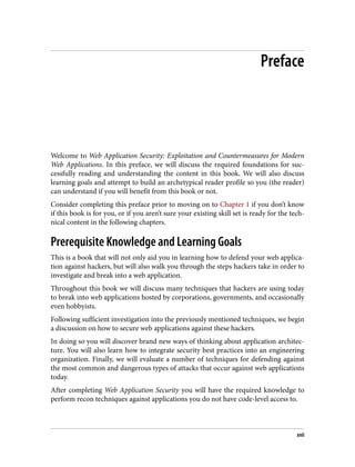 Preface
Welcome to Web Application Security: Exploitation and Countermeasures for Modern
Web Applications. In this preface, we will discuss the required foundations for suc‐
cessfully reading and understanding the content in this book. We will also discuss
learning goals and attempt to build an archetypical reader profile so you (the reader)
can understand if you will benefit from this book or not.
Consider completing this preface prior to moving on to Chapter 1 if you don’t know
if this book is for you, or if you aren’t sure your existing skill set is ready for the tech‐
nical content in the following chapters.
Prerequisite Knowledge and Learning Goals
This is a book that will not only aid you in learning how to defend your web applica‐
tion against hackers, but will also walk you through the steps hackers take in order to
investigate and break into a web application.
Throughout this book we will discuss many techniques that hackers are using today
to break into web applications hosted by corporations, governments, and occasionally
even hobbyists.
Following sufficient investigation into the previously mentioned techniques, we begin
a discussion on how to secure web applications against these hackers.
In doing so you will discover brand new ways of thinking about application architec‐
ture. You will also learn how to integrate security best practices into an engineering
organization. Finally, we will evaluate a number of techniques for defending against
the most common and dangerous types of attacks that occur against web applications
today.
After completing Web Application Security you will have the required knowledge to
perform recon techniques against applications you do not have code-level access to.
xvii
 