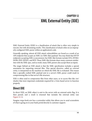 CHAPTER 12
XML External Entity (XXE)
XML External Entity (XXE) is a classification of attack that is often very simple to
execute, but with devastating results. This classification of attack relies on an improp‐
erly configured XML parser within an application’s code.
Generally speaking, almost all XXE attack vulnerabilities are found as a result of an
API endpoint that accepts an XML (or XML-like) payload. You may think that HTTP
endpoints accepting XML is uncommon, but XML-like formats include SVG, HTML/
DOM, PDF (XFDF), and RTF. These XML-like formats share many common similar‐
ities with the XML spec, and as result, many XML parsers also accept them as inputs.
The magic behind an XXE attack is that the XML specification includes a special
annotation for importing external files. This special directive, called an external
entity, is interpreted on the machine on which the XML file is evaluated. This means
that a specially crafted XML payload sent to a server’s XML parser could result in
compromising files in that server’s file structure.
XXE is often used to compromise files from other users, or to access files like /etc/
shadow that store important credentials required for a Unix-based server to function
properly.
Direct XXE
In direct XXE, an XML object is sent to the server with an external entity flag. It is
then parsed, and a result is returned that includes the external entity (see
Figure 12-1).
Imagine mega-bank.com has a screenshot utility that allows you to send screenshots
of what is going on in your bank portal directly to customer support.
141
 