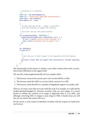 * resulting in a screenshot.
*/
const xhr = new XMLHttpRequest();
const url = 'https://util.mega-bank.com/screenshot';
const data = new FormData();
data.append('dom', dom);
/*
* If the conversion of XML -> image is successful,
* send the screenshot to support for analysis.
*
* Else alert the user the process failed.
*/
xhr.onreadystatechange = function() {
sendScreenshotToSupport(xhr.responseText, (err) => {
if (err) { alert('could not send screenshot.') }
else { alert('screenshot sent to support!'); }
});
}
xhr.send(data);
} catch (e) {
/*
* Warn the user if their browser is not compatible with this feature.
*/
alert(Your browser does not support this functionality. Consider upgrading.
);
}
};
The functionality of this feature is simple: a user clicks a button that sends a screen‐
shot of their difficulties to the support staff.
The way this works programmatically isn’t too complex either:
1. The browser converts the current user’s view (via the DOM) to XML.
2. The browser sends this XML to a service which converts it to a JPG.
3. The browser sends that JPG to a member of MegaBank support via another API.
There is, of course, more than one issue with this code. For example, we could call the
sendScreenshotToSupport() function ourselves with our own images. It is much
harder to validate the contents of an image as legitimate than it is an XML, and
although converting XML to images is easy, image to XML is harder since you will
lose out on context (div names, IDs, etc.).
On the server, a route named screenshot correlates with the request we made from
our browser:
Direct XXE | 143
 