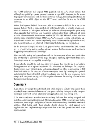 The CRM company may expect XML payloads for its API, which means that
although the publicly exposed payload does not accept XML, in order for the server
to properly communicate with the CRM software package, the user’s payload must be
converted to an XML object via the REST server and then be sent to the CRM
software.
Often this happens behind the scenes, which can make it difficult for a hacker to
deduce that any XML is being used at all. Unfortunately, this is actually a very com‐
mon occurrence. As enterprise software (or software-reliant) companies grow, they
often upgrade their software in a piecemeal fashion rather than building it all from
scratch. This means that many times, modern JSON/REST APIs will in fact interface
at some point or another with an XML/SOAP API. Modern-looking software and leg‐
acy software systems are cobbled together by many companies throughout the world,
and these integrations are often full of deep security holes ripe for exploitation.
In the previous example, our non-XML payload would be converted to XML on the
server prior to being sent to another software system. But how would we detect this is
happening without insider knowledge?
One way is by doing background research on the company whose web application
you are testing to determine what large enterprise licensing agreements they have.
Sometimes, these are even public knowledge.
It may also be possible to look into other web pages they host to see if any data is
being presented via a separate system or URL that does not belong to the company.
Furthermore, many old enterprise software packages from CRM to accounting or HR
have limitations on the structure of the data they can store. By knowing the expected
data types for these integrated software packages, you may be able to deduce their
usage with the public-facing API if it expects abnormal formatting of data before
being sent over the network.
Summary
XXE attacks are simple to understand, and often simple to initiate. The reason these
attacks deserve mention is because of how powerful they are—potentially compro‐
mising an entire web server, let alone a web application that runs on top of it.
XXE attacks rely on a standard that is security deficient, but widely adopted and
relied upon throughout the internet. XXE attacks against XML parsers are easy to fix.
Sometimes just a single configuration line can remove the ability to reference external
entities. That being said, these attacks should always be tried against new
applications, as a single missing configuration line in an XML parser can result in so
much damage.
146 | Chapter 12: XML External Entity (XXE)
 