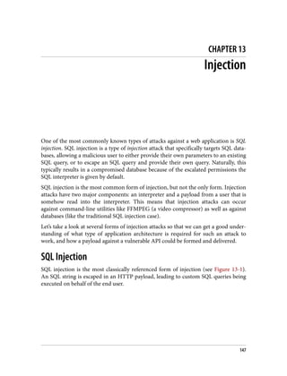 CHAPTER 13
Injection
One of the most commonly known types of attacks against a web application is SQL
injection. SQL injection is a type of injection attack that specifically targets SQL data‐
bases, allowing a malicious user to either provide their own parameters to an existing
SQL query, or to escape an SQL query and provide their own query. Naturally, this
typically results in a compromised database because of the escalated permissions the
SQL interpreter is given by default.
SQL injection is the most common form of injection, but not the only form. Injection
attacks have two major components: an interpreter and a payload from a user that is
somehow read into the interpreter. This means that injection attacks can occur
against command-line utilities like FFMPEG (a video compressor) as well as against
databases (like the traditional SQL injection case).
Let’s take a look at several forms of injection attacks so that we can get a good under‐
standing of what type of application architecture is required for such an attack to
work, and how a payload against a vulnerable API could be formed and delivered.
SQL Injection
SQL injection is the most classically referenced form of injection (see Figure 13-1).
An SQL string is escaped in an HTTP payload, leading to custom SQL queries being
executed on behalf of the end user.
147
 