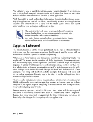 You will also be able to identify threat vectors and vulnerabilities in web applications,
and craft payloads designed to compromise application data, interrupt execution
flow, or interfere with the intended function of a web application.
With these skills in hand, and the knowledge gained from the final section on secur‐
ing web applications, you will be able to identify risky areas of a web application’s
codebase and understand how to write code to defend against attacks that would
otherwise leave your application and its users at risk.
The content in this book ramps up progressively, so if you choose
to skip ahead and find you are missing essential prerequisite infor‐
mation, just go back a few chapters to catch up.
Any topics that are not defined as a prerequisite in this chapter
should not be presented in the book without prior explanation.
Suggested Background
The potential audience for this book is quite broad, but the style in which the book is
written and how the examples are structured should make it ideal for anyone with an
intermediary-level background in software engineering.
What does an “intermediary-level background in software engineering” imply, you
might ask? The answer to that question will differ significantly from person to per‐
son. As far as any highly technical person is concerned, this book might actually only
require a “beginner-level background in software engineering.” In other words, a sys‐
tem administrator with prior web development and/or scripting experience (if suffi‐
cient enough) could reasonably read through this book and understand all of the
examples. That being said, this book includes examples that require both client and
server coding knowledge. Knowing one or the other is not be sufficient for a deep
understanding of these examples.
This book also includes discussions regarding basic client/server networking over
HTTP. Additionally, conversations regarding software architecture pop up in later
chapters as we explore ways of integrating in-house software with third-party soft‐
ware while mitigating security risks.
Because so many topics are covered in this book, I have chosen to define the required
skill level to successfully complete this book as “intermediate” versus “beginner”
because this book would not be appropriate for those without any experience or
knowledge of writing production-quality software applications.
xviii | Preface
 