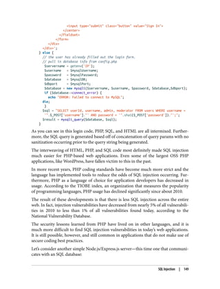 <input type="submit" class="button" value="Sign In">
</center>
</fieldset>
</form>
</div>
</div>';
} else {
// the user has already filled out the login form.
// pull in database info from config.php
$servername = getenv('IP');
$username = $mysqlUsername;
$password = $mysqlPassword;
$database = $mysqlDB;
$dbport = $mysqlPort;
$database = new mysqli($servername, $username, $password, $database,$dbport);
if ($database->connect_error) {
echo "ERROR: Failed to connect to MySQL";
die;
}
$sql = "SELECT userId, username, admin, moderator FROM users WHERE username =
'".$_POST['username']."' AND password = '".sha1($_POST['password'])."';";
$result = mysqli_query($database, $sql);
}
As you can see in this login code, PHP, SQL, and HTML are all intermixed. Further‐
more, the SQL query is generated based off of concatenation of query params with no
sanitization occurring prior to the query string being generated.
The interweaving of HTML, PHP, and SQL code most definitely made SQL injection
much easier for PHP-based web applications. Even some of the largest OSS PHP
applications, like WordPress, have fallen victim to this in the past.
In more recent years, PHP coding standards have become much more strict and the
language has implemented tools to reduce the odds of SQL injection occurring. Fur‐
thermore, PHP as a language of choice for application developers has decreased in
usage. According to the TIOBE index, an organization that measures the popularity
of programming languages, PHP usage has declined significantly since about 2010.
The result of these developments is that there is less SQL injection across the entire
web. In fact, injection vulnerabilities have decreased from nearly 5% of all vulnerabili‐
ties in 2010 to less than 1% of all vulnerabilities found today, according to the
National Vulnerability Database.
The security lessons learned from PHP have lived on in other languages, and it is
much more difficult to find SQL injection vulnerabilities in today’s web applications.
It is still possible, however, and still common in applications that do not make use of
secure coding best practices.
Let’s consider another simple Node.js/Express.js server—this time one that communi‐
cates with an SQL database:
SQL Injection | 149
 