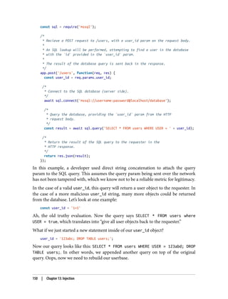 const sql = require('mssql');
/*
* Recieve a POST request to /users, with a user_id param on the request body.
*
* An SQL lookup will be performed, attempting to find a user in the database
* with the `id` provided in the `user_id` param.
*
* The result of the database query is sent back in the response.
*/
app.post('/users', function(req, res) {
const user_id = req.params.user_id;
/*
* Connect to the SQL database (server side).
*/
await sql.connect('mssql://username:password@localhost/database');
/*
* Query the database, providing the `user_id` param from the HTTP
* request body.
*/
const result = await sql.query('SELECT * FROM users WHERE USER = ' + user_id);
/*
* Return the result of the SQL query to the requester in the
* HTTP response.
*/
return res.json(result);
});
In this example, a developer used direct string concatenation to attach the query
param to the SQL query. This assumes the query param being sent over the network
has not been tampered with, which we know not to be a reliable metric for legitimacy.
In the case of a valid user_id, this query will return a user object to the requester. In
the case of a more malicious user_id string, many more objects could be returned
from the database. Let’s look at one example:
const user_id = '1=1'
Ah, the old truthy evaluation. Now the query says SELECT * FROM users where
USER = true, which translates into “give all user objects back to the requester.”
What if we just started a new statement inside of our user_id object?
user_id = '123abc; DROP TABLE users;';
Now our query looks like this: SELECT * FROM users WHERE USER = 123abd; DROP
TABLE users;. In other words, we appended another query on top of the original
query. Oops, now we need to rebuild our userbase.
150 | Chapter 13: Injection
 