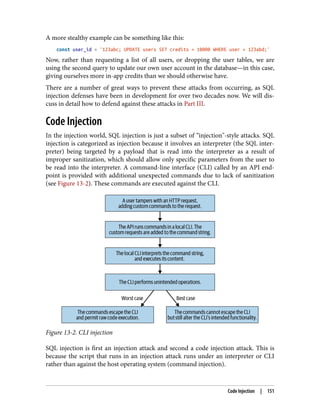 A more stealthy example can be something like this:
const user_id = '123abc; UPDATE users SET credits = 10000 WHERE user = 123abd;'
Now, rather than requesting a list of all users, or dropping the user tables, we are
using the second query to update our own user account in the database—in this case,
giving ourselves more in-app credits than we should otherwise have.
There are a number of great ways to prevent these attacks from occurring, as SQL
injection defenses have been in development for over two decades now. We will dis‐
cuss in detail how to defend against these attacks in Part III.
Code Injection
In the injection world, SQL injection is just a subset of “injection"-style attacks. SQL
injection is categorized as injection because it involves an interpreter (the SQL inter‐
preter) being targeted by a payload that is read into the interpreter as a result of
improper sanitization, which should allow only specific parameters from the user to
be read into the interpreter. A command-line interface (CLI) called by an API end‐
point is provided with additional unexpected commands due to lack of sanitization
(see Figure 13-2). These commands are executed against the CLI.
Figure 13-2. CLI injection
SQL injection is first an injection attack and second a code injection attack. This is
because the script that runs in an injection attack runs under an interpreter or CLI
rather than against the host operating system (command injection).
Code Injection | 151
 