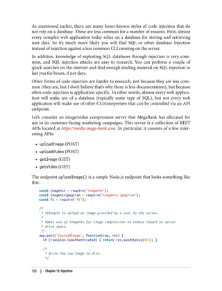 As mentioned earlier, there are many lesser-known styles of code injection that do
not rely on a database. These are less common for a number of reasons. First, almost
every complex web application today relies on a database for storing and retrieving
user data. So it’s much more likely you will find SQL or other database injection
instead of injection against a less common CLI running on the server.
In addition, knowledge of exploiting SQL databases through injection is very com‐
mon, and SQL injection attacks are easy to research. You can perform a couple of
quick searches on the internet and find enough reading material on SQL injection to
last you for hours, if not days.
Other forms of code injection are harder to research, not because they are less com‐
mon (they are, but I don’t believe that’s why there is less documentation), but because
often code injection is application specific. In other words, almost every web applica‐
tion will make use of a database (typically some type of SQL), but not every web
application will make use of other CLI/interpreters that can be controlled via an API
endpoint.
Let’s consider an image/video compression server that MegaBank has allocated for
use in its customer-facing marketing campaigns. This server is a collection of REST
APIs located at https://media.mega-bank.com. In particular, it consists of a few inter‐
esting APIs:
• uploadImage (POST)
• uploadVideo (POST)
• getImage (GET)
• getVideo (GET)
The endpoint uploadImage() is a simple Node.js endpoint that looks something like
this:
const imagemin = require('imagemin');
const imageminJpegtran = require('imagemin-jpegtran');
const fs = require('fs');
/*
* Attempts to upload an image provided by a user to the server.
*
* Makes use of imagemin for image compression to reduce impact on server
* drive space.
*/
app.post('/uploadImage', function(req, res) {
if (!session.isAuthenticated) { return res.sendStatus(401); }
/*
* Write the raw image to disk.
*/
152 | Chapter 13: Injection
 