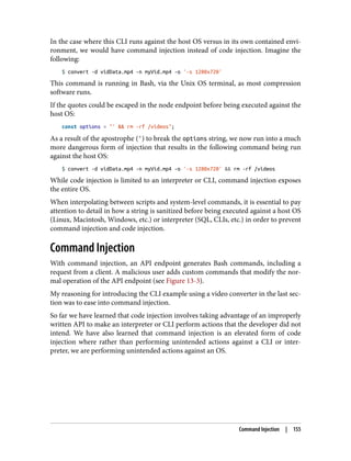 In the case where this CLI runs against the host OS versus in its own contained envi‐
ronment, we would have command injection instead of code injection. Imagine the
following:
$ convert -d vidData.mp4 -n myVid.mp4 -o '-s 1280x720'
This command is running in Bash, via the Unix OS terminal, as most compression
software runs.
If the quotes could be escaped in the node endpoint before being executed against the
host OS:
const options = "' && rm -rf /videos";
As a result of the apostrophe (') to break the options string, we now run into a much
more dangerous form of injection that results in the following command being run
against the host OS:
$ convert -d vidData.mp4 -n myVid.mp4 -o '-s 1280x720' && rm -rf /videos
While code injection is limited to an interpreter or CLI, command injection exposes
the entire OS.
When interpolating between scripts and system-level commands, it is essential to pay
attention to detail in how a string is sanitized before being executed against a host OS
(Linux, Macintosh, Windows, etc.) or interpreter (SQL, CLIs, etc.) in order to prevent
command injection and code injection.
Command Injection
With command injection, an API endpoint generates Bash commands, including a
request from a client. A malicious user adds custom commands that modify the nor‐
mal operation of the API endpoint (see Figure 13-3).
My reasoning for introducing the CLI example using a video converter in the last sec‐
tion was to ease into command injection.
So far we have learned that code injection involves taking advantage of an improperly
written API to make an interpreter or CLI perform actions that the developer did not
intend. We have also learned that command injection is an elevated form of code
injection where rather than performing unintended actions against a CLI or inter‐
preter, we are performing unintended actions against an OS.
Command Injection | 155
 