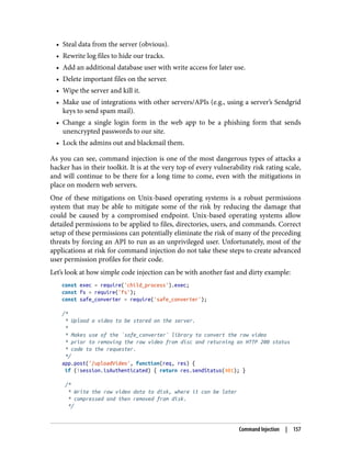 • Steal data from the server (obvious).
• Rewrite log files to hide our tracks.
• Add an additional database user with write access for later use.
• Delete important files on the server.
• Wipe the server and kill it.
• Make use of integrations with other servers/APIs (e.g., using a server’s Sendgrid
keys to send spam mail).
• Change a single login form in the web app to be a phishing form that sends
unencrypted passwords to our site.
• Lock the admins out and blackmail them.
As you can see, command injection is one of the most dangerous types of attacks a
hacker has in their toolkit. It is at the very top of every vulnerability risk rating scale,
and will continue to be there for a long time to come, even with the mitigations in
place on modern web servers.
One of these mitigations on Unix-based operating systems is a robust permissions
system that may be able to mitigate some of the risk by reducing the damage that
could be caused by a compromised endpoint. Unix-based operating systems allow
detailed permissions to be applied to files, directories, users, and commands. Correct
setup of these permissions can potentially eliminate the risk of many of the preceding
threats by forcing an API to run as an unprivileged user. Unfortunately, most of the
applications at risk for command injection do not take these steps to create advanced
user permission profiles for their code.
Let’s look at how simple code injection can be with another fast and dirty example:
const exec = require('child_process').exec;
const fs = require('fs');
const safe_converter = require('safe_converter');
/*
* Upload a video to be stored on the server.
*
* Makes use of the `safe_converter` library to convert the raw video
* prior to removing the raw video from disc and returning an HTTP 200 status
* code to the requester.
*/
app.post('/uploadVideo', function(req, res) {
if (!session.isAuthenticated) { return res.sendStatus(401); }
/*
* Write the raw video data to disk, where it can be later
* compressed and then removed from disk.
*/
Command Injection | 157
 