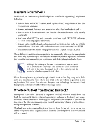 Minimum Required Skills
In this book, an “intermediary-level background in software engineering” implies the
following:
• You can write basic CRUD (create, read, update, delete) programs in at least one
programming language.
• You can write code that runs on a server somewhere (such as backend code).
• You can write at least some code that runs in a browser (frontend code, usually
JavaScript).
• You know what HTTP is, and can make, or at least read, GET/POST calls over
HTTP in some language or framework.
• You can write, or at least read and understand, applications that make use of both
server-side and client-side code, and communicate between the two over HTTP.
• You are familiar with at least one popular database (MySql, MongoDB, etc.).
These skills represent the minimum criteria for successfully following the examples in
this book. Any experience you have beyond these bullet points is a plus and will make
this book that much easier for you to consume and derive educational value from.
Although the majority of the code examples in this book are writ‐
ten in JavaScript for simplicity’s sake (so that the client and server
code are in the same language), most of the examples can be
applied to other languages with little effort.
I have done my best to organize the topics in this book so that they ramp up in diffi‐
culty at a maintainable pace. I have also tried to be as verbose as possible in my
explanations. This means that whenever I cover a new technology, I start with a brief
background and overview of how that technology works.
Who Benefits Most from Reading This Book?
Prerequisite skills aside, I believe it is important to clarify who will benefit from this
book the most, so I’d like to explain who my target audience is. To do so I have struc‐
tured this section in terms of learning goals and professional interests. If you don’t fit
into one of the following categories, you can still learn many valuable or at least inter‐
esting concepts from this book.
This book was written to stand the test of time, so if you decide later on to pursue one
of the occupations in its target audience, all of the knowledge from this book should
still be relevant.
Preface | xix
 