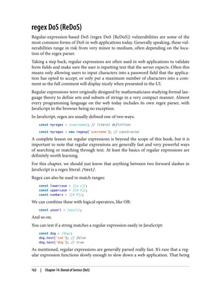 regex DoS (ReDoS)
Regular-expression-based DoS (regex DoS [ReDoS]) vulnerabilities are some of the
most common forms of DoS in web applications today. Generally speaking, these vul‐
nerabilities range in risk from very minor to medium, often depending on the loca‐
tion of the regex parser.
Taking a step back, regular expressions are often used in web applications to validate
form fields and make sure the user is inputting text that the server expects. Often this
means only allowing users to input characters into a password field that the applica‐
tion has opted to accept, or only put a maximum number of characters into a com‐
ment so the full comment will display nicely when presented in the UI.
Regular expressions were originally designed by mathematicians studying formal lan‐
guage theory to define sets and subsets of strings in a very compact manner. Almost
every programming language on the web today includes its own regex parser, with
JavaScript in the browser being no exception.
In JavaScript, regex are usually defined one of two ways:
const myregex = /username/; // literal definition
const myregex = new regexp('username'); // constructor
A complete lesson on regular expressions is beyond the scope of this book, but it is
important to note that regular expressions are generally fast and very powerful ways
of searching or matching through text. At least the basics of regular expressions are
definitely worth learning.
For this chapter, we should just know that anything between two forward slashes in
JavaScript is a regex literal: /test/.
Regex can also be used to match ranges:
const lowercase = /[a-z]/;
const uppercase = /[A-Z]/;
const numbers = /[0-9]/;
We can combine these with logical operators, like OR:
const youori = /you|i/;
And so on.
You can test if a string matches a regular expression easily in JavaScript:
const dog = /dog/;
dog.test('cat'); // false
dog.test('dog'); // true
As mentioned, regular expressions are generally parsed really fast. It’s rare that a reg‐
ular expression functions slowly enough to slow down a web application. That being
162 | Chapter 14: Denial of Service (DoS)
 