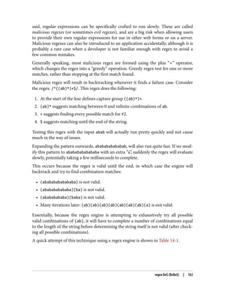 said, regular expressions can be specifically crafted to run slowly. These are called
malicious regexes (or sometimes evil regexes), and are a big risk when allowing users
to provide their own regular expressions for use in other web forms or on a server.
Malicious regexes can also be introduced to an application accidentally, although it is
probably a rare case when a developer is not familiar enough with regex to avoid a
few common mistakes.
Generally speaking, most malicious regex are formed using the plus “+” operator,
which changes the regex into a “greedy” operation. Greedy regex test for one or more
matches, rather than stopping at the first match found.
Malicious regex will result in backtracking whenever it finds a failure case. Consider
the regex: /^((ab)*)+$/. This regex does the following:
1. At the start of the line defines capture group ((ab)*)+.
2. (ab)* suggests matching between 0 and infinite combinations of ab.
3. + suggests finding every possible match for #2.
4. $ suggests matching until the end of the string.
Testing this regex with the input abab will actually run pretty quickly and not cause
much in the way of issues.
Expanding the pattern outwards, ababababababab, will also run quite fast. If we mod‐
ify this pattern to abababababababa with an extra “a”, suddenly the regex will evaluate
slowly, potentially taking a few milliseconds to complete.
This occurs because the regex is valid until the end, in which case the engine will
backtrack and try to find combination matches:
• (abababababababa) is not valid.
• (ababababababa)(ba) is not valid.
• (abababababa)(baba) is not valid.
• Many iterations later: (ab)(ab)(ab)(ab)(ab)(ab)(ab)(a) is not valid.
Essentially, because the regex engine is attempting to exhaustively try all possible
valid combinations of (ab), it will have to complete a number of combinations equal
to the length of the string before determining the string itself is not valid (after check‐
ing all possible combinations).
A quick attempt of this techinique using a regex engine is shown in Table 14-1.
regex DoS (ReDoS) | 163
 