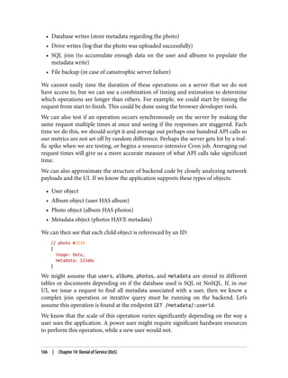 • Database writes (store metadata regarding the photo)
• Drive writes (log that the photo was uploaded successfully)
• SQL join (to accumulate enough data on the user and albums to populate the
metadata write)
• File backup (in case of catastrophic server failure)
We cannot easily time the duration of these operations on a server that we do not
have access to, but we can use a combination of timing and estimation to determine
which operations are longer than others. For example, we could start by timing the
request from start to finish. This could be done using the browser developer tools.
We can also test if an operation occurs synchronously on the server by making the
same request multiple times at once and seeing if the responses are staggered. Each
time we do this, we should script it and average out perhaps one hundred API calls so
our metrics are not set off by random difference. Perhaps the server gets hit by a traf‐
fic spike when we are testing, or begins a resource-intensive Cron job. Averaging out
request times will give us a more accurate measure of what API calls take significant
time.
We can also approximate the structure of backend code by closely analyzing network
payloads and the UI. If we know the application supports these types of objects:
• User object
• Album object (user HAS album)
• Photo object (album HAS photos)
• Metadata object (photos HAVE metadata)
We can then see that each child object is referenced by an ID:
// photo #1234
{
image: data,
metadata: 123abc
}
We might assume that users, albums, photos, and metadata are stored in different
tables or documents depending on if the database used is SQL or NoSQL. If, in our
UI, we issue a request to find all metadata associated with a user, then we know a
complex join operation or iterative query must be running on the backend. Let’s
assume this operation is found at the endpoint GET /metadata/:userid.
We know that the scale of this operation varies significantly depending on the way a
user uses the application. A power user might require significant hardware resources
to perform this operation, while a new user would not.
166 | Chapter 14: Denial of Service (DoS)
 