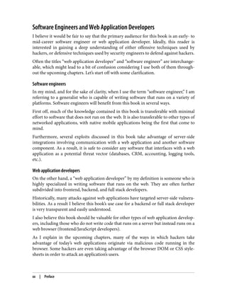 Software Engineers and Web Application Developers
I believe it would be fair to say that the primary audience for this book is an early- to
mid-career software engineer or web application developer. Ideally, this reader is
interested in gaining a deep understanding of either offensive techniques used by
hackers, or defensive techniques used by security engineers to defend against hackers.
Often the titles “web application developer” and “software engineer” are interchange‐
able, which might lead to a bit of confusion considering I use both of them through‐
out the upcoming chapters. Let’s start off with some clarification.
Software engineers
In my mind, and for the sake of clarity, when I use the term “software engineer,” I am
referring to a generalist who is capable of writing software that runs on a variety of
platforms. Software engineers will benefit from this book in several ways.
First off, much of the knowledge contained in this book is transferable with minimal
effort to software that does not run on the web. It is also transferable to other types of
networked applications, with native mobile applications being the first that come to
mind.
Furthermore, several exploits discussed in this book take advantage of server-side
integrations involving communication with a web application and another software
component. As a result, it is safe to consider any software that interfaces with a web
application as a potential threat vector (databases, CRM, accounting, logging tools,
etc.).
Web application developers
On the other hand, a “web application developer” by my definition is someone who is
highly specialized in writing software that runs on the web. They are often further
subdivided into frontend, backend, and full stack developers.
Historically, many attacks against web applications have targeted server-side vulnera‐
bilities. As a result I believe this book’s use case for a backend or full stack developer
is very transparent and easily understood.
I also believe this book should be valuable for other types of web application develop‐
ers, including those who do not write code that runs on a server but instead runs on a
web browser (frontend/JavaScript developers).
As I explain in the upcoming chapters, many of the ways in which hackers take
advantage of today’s web applications originate via malicious code running in the
browser. Some hackers are even taking advantage of the browser DOM or CSS style‐
sheets in order to attack an application’s users.
xx | Preface
 
