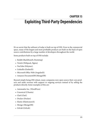CHAPTER 15
Exploiting Third-Party Dependencies
It’s no secret that the software of today is built on top of OSS. Even in the commercial
space, many of the largest and most profitable products are built on the back of open
source contributions by a large number of developers throughout the world.
Some products built on top of OSS include:
• Reddit (BackBoneJS, Bootstrap)
• Twitch (Webpack, Nginx)
• YouTube (Polymer)
• LinkedIn (EmberJS)
• Microsoft Office Web (AngularJS)
• Amazon DocumentDB (MongoDB)
Beyond simply being OSS reliant, many companies now open source their core prod‐
ucts and make revenue with support or ongoing services instead of by selling the
products directly. Some examples of this are:
• Automattic Inc. (WordPress)
• Canonical (Ubuntu)
• Chef (Chef)
• Docker (Docker)
• Elastic (Elasticsearch)
• Mongo (MongoDB)
• GitLab (GitLab)
171
 