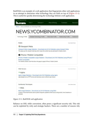 BuiltWith is an example of a web application that fingerprints other web applications
in an attempt to determine what technology they are built on top of (Figure 15-1).
This is useful for quickly determining the technology behind a web application.
Figure 15-1. BuiltWith web application
Reliance on OSS, while convenient, often poses a significant security risk. This risk
can be exploited by witty and strategic hackers. There are a number of reasons why
172 | Chapter 15: Exploiting Third-Party Dependencies
 