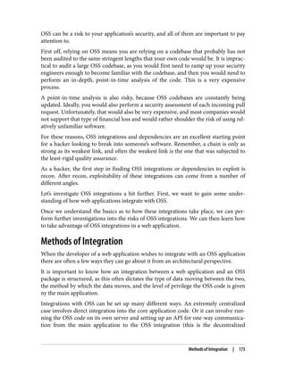OSS can be a risk to your application’s security, and all of them are important to pay
attention to.
First off, relying on OSS means you are relying on a codebase that probably has not
been audited to the same stringent lengths that your own code would be. It is imprac‐
tical to audit a large OSS codebase, as you would first need to ramp up your security
engineers enough to become familiar with the codebase, and then you would need to
perform an in-depth, point-in-time analysis of the code. This is a very expensive
process.
A point-in-time analysis is also risky, because OSS codebases are constantly being
updated. Ideally, you would also perform a security assessment of each incoming pull
request. Unfortunately, that would also be very expensive, and most companies would
not support that type of financial loss and would rather shoulder the risk of using rel‐
atively unfamiliar software.
For these reasons, OSS integrations and dependencies are an excellent starting point
for a hacker looking to break into someone’s software. Remember, a chain is only as
strong as its weakest link, and often the weakest link is the one that was subjected to
the least-rigid quality assurance.
As a hacker, the first step in finding OSS integrations or dependencies to exploit is
recon. After recon, exploitability of these integrations can come from a number of
different angles.
Let’s investigate OSS integrations a bit further. First, we want to gain some under‐
standing of how web applications integrate with OSS.
Once we understand the basics as to how these integrations take place, we can per‐
form further investigations into the risks of OSS integrations. We can then learn how
to take advantage of OSS integrations in a web application.
Methods of Integration
When the developer of a web application wishes to integrate with an OSS application
there are often a few ways they can go about it from an architectural perspective.
It is important to know how an integration between a web application and an OSS
package is structured, as this often dictates the type of data moving between the two,
the method by which the data moves, and the level of privilege the OSS code is given
ny the main application.
Integrations with OSS can be set up many different ways. An extremely centralized
case involves direct integration into the core application code. Or it can involve run‐
ning the OSS code on its own server and setting up an API for one-way communica‐
tion from the main application to the OSS integration (this is the decentralized
Methods of Integration | 173
 