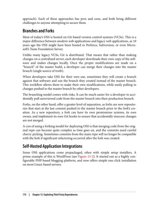 approach). Each of these approaches has pros and cons, and both bring different
challenges to anyone attempting to secure them.
Branches and Forks
Most of today’s OSS is hosted on Git-based version control systems (VCSs). This is a
major difference between modern web applications and legacy web applications, as 10
years ago the OSS might have been hosted in Perforce, Subversion, or even Micro‐
soft’s Team Foundation Server.
Unlike many legacy VCSs, Git is distributed. That means that rather than making
changes on a centralized server, each developer downloads their own copy of the soft‐
ware and makes changes locally. Once the proper modifications are made on a
“branch” of the master build, a developer can merge their changes into the master
branch (single source of truth).
When developers take OSS for their own use, sometimes they will create a branch
against that software and run the branch they created instead of the master branch.
This workflow allows them to make their own modifications, while easily pulling in
changes pushed to the master branch by other developers.
The branching model comes with risks. It can be much easier for a developer to acci‐
dentally pull unreviewed code from the master branch into their production branch.
Forks, on the other hand, offer a greater level of separation, as forks are new reposito‐
ries that start at the last commit pushed to the master branch prior to the fork’s cre‐
ation. As a new repository, a fork can have its own permissions systems, its own
owner, and implement its own Git hooks to ensure that accidentally insecure changes
are not merged.
A con of using a forking model for deploying OSS is that merging code from the orig‐
inal repo can become quite complex as time goes on, and the commits need careful
cherry-picking. Sometimes commits from the main repo will no longer be compatible
with the fork if significant refactoring occurred after the fork was created.
Self-Hosted Application Integrations
Some OSS applications come prepackaged, often with simple setup installers. A
prime example of this is WordPress (see Figure 15-2). It started out as a highly con‐
figurable PHP-based blogging platform, and now offers simple one-click installation
on most Linux-based servers.
174 | Chapter 15: Exploiting Third-Party Dependencies
 
