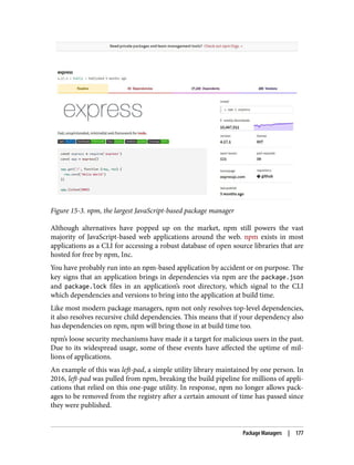 Figure 15-3. npm, the largest JavaScript-based package manager
Although alternatives have popped up on the market, npm still powers the vast
majority of JavaScript-based web applications around the web. npm exists in most
applications as a CLI for accessing a robust database of open source libraries that are
hosted for free by npm, Inc.
You have probably run into an npm-based application by accident or on purpose. The
key signs that an application brings in dependencies via npm are the package.json
and package.lock files in an application’s root directory, which signal to the CLI
which dependencies and versions to bring into the application at build time.
Like most modern package managers, npm not only resolves top-level dependencies,
it also resolves recursive child dependencies. This means that if your dependency also
has dependencies on npm, npm will bring those in at build time too.
npm’s loose security mechanisms have made it a target for malicious users in the past.
Due to its widespread usage, some of these events have affected the uptime of mil‐
lions of applications.
An example of this was left-pad, a simple utility library maintained by one person. In
2016, left-pad was pulled from npm, breaking the build pipeline for millions of appli‐
cations that relied on this one-page utility. In response, npm no longer allows pack‐
ages to be removed from the registry after a certain amount of time has passed since
they were published.
Package Managers | 177
 
