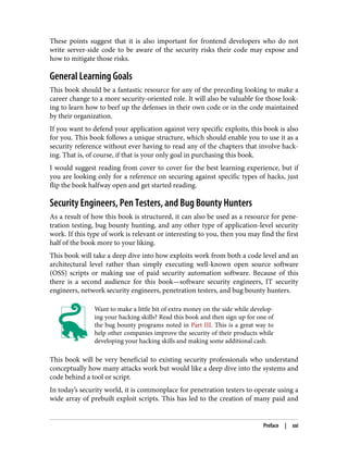 These points suggest that it is also important for frontend developers who do not
write server-side code to be aware of the security risks their code may expose and
how to mitigate those risks.
General Learning Goals
This book should be a fantastic resource for any of the preceding looking to make a
career change to a more security-oriented role. It will also be valuable for those look‐
ing to learn how to beef up the defenses in their own code or in the code maintained
by their organization.
If you want to defend your application against very specific exploits, this book is also
for you. This book follows a unique structure, which should enable you to use it as a
security reference without ever having to read any of the chapters that involve hack‐
ing. That is, of course, if that is your only goal in purchasing this book.
I would suggest reading from cover to cover for the best learning experience, but if
you are looking only for a reference on securing against specific types of hacks, just
flip the book halfway open and get started reading.
Security Engineers, Pen Testers, and Bug Bounty Hunters
As a result of how this book is structured, it can also be used as a resource for pene‐
tration testing, bug bounty hunting, and any other type of application-level security
work. If this type of work is relevant or interesting to you, then you may find the first
half of the book more to your liking.
This book will take a deep dive into how exploits work from both a code level and an
architectural level rather than simply executing well-known open source software
(OSS) scripts or making use of paid security automation software. Because of this
there is a second audience for this book—software security engineers, IT security
engineers, network security engineers, penetration testers, and bug bounty hunters.
Want to make a little bit of extra money on the side while develop‐
ing your hacking skills? Read this book and then sign up for one of
the bug bounty programs noted in Part III. This is a great way to
help other companies improve the security of their products while
developing your hacking skills and making some additional cash.
This book will be very beneficial to existing security professionals who understand
conceptually how many attacks work but would like a deep dive into the systems and
code behind a tool or script.
In today’s security world, it is commonplace for penetration testers to operate using a
wide array of prebuilt exploit scripts. This has led to the creation of many paid and
Preface | xxi
 