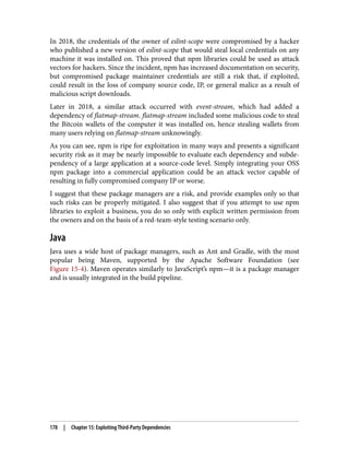 In 2018, the credentials of the owner of eslint-scope were compromised by a hacker
who published a new version of eslint-scope that would steal local credentials on any
machine it was installed on. This proved that npm libraries could be used as attack
vectors for hackers. Since the incident, npm has increased documentation on security,
but compromised package maintainer credentials are still a risk that, if exploited,
could result in the loss of company source code, IP, or general malice as a result of
malicious script downloads.
Later in 2018, a similar attack occurred with event-stream, which had added a
dependency of flatmap-stream. flatmap-stream included some malicious code to steal
the Bitcoin wallets of the computer it was installed on, hence stealing wallets from
many users relying on flatmap-stream unknowingly.
As you can see, npm is ripe for exploitation in many ways and presents a significant
security risk as it may be nearly impossible to evaluate each dependency and subde‐
pendency of a large application at a source-code level. Simply integrating your OSS
npm package into a commercial application could be an attack vector capable of
resulting in fully compromised company IP or worse.
I suggest that these package managers are a risk, and provide examples only so that
such risks can be properly mitigated. I also suggest that if you attempt to use npm
libraries to exploit a business, you do so only with explicit written permission from
the owners and on the basis of a red-team-style testing scenario only.
Java
Java uses a wide host of package managers, such as Ant and Gradle, with the most
popular being Maven, supported by the Apache Software Foundation (see
Figure 15-4). Maven operates similarly to JavaScript’s npm—it is a package manager
and is usually integrated in the build pipeline.
178 | Chapter 15: Exploiting Third-Party Dependencies
 