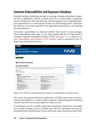 Common Vulnerabilities and Exposures Database
Generally speaking, deploying a package to a package manager and getting it integra‐
ted into an application could be an attack vector, but it would require a significant
amount of long-term effort and planning. The most popular way of exploiting third-
party dependencies in a small amount of time is by determining known vulnerabili‐
ties that have not yet been patched in the application’s dependencies, and attacking
those dependencies.
Fortunately, vulnerabilities are disclosed publicly when found in many packages.
These vulnerabilities often make it to an online database like the US Department of
Commerce National Vulnerability Database (NVD), see Figure 15-5, or Mitre’s Com‐
mon Vulnerabilities and Exposures (CVE) database, which is sponsored by the US
Department of Homeland Security.
Figure 15-5. NVD, the national database of known vulnerabilities scored by severity
This means that popular third-party applications will likely have known and docu‐
mented vulnerabilities as a result of many companies collaborating and contributing
research from their own security analysis for others to read.
CVE databases are not incredibly useful when attempting to find known vulnerabili‐
ties in smaller packages, such as a GitHub repo with two contributors that has been
downloaded three hundred times. On the other hand, major dependencies like Word‐
180 | Chapter 15: Exploiting Third-Party Dependencies
 