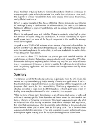 Press, Bootstrap, or JQuery that have millions of users have often been scrutinized by
many companies prior to being introduced in a production environment. As a result,
the majority of serious vulnerabilities have likely already been found, documented,
and published on the web.
JQuery is a good example of this. As one of the top 10 most commonly used libraries
in JavaScript, JQuery is used on over 10 million websites, has over 18,000 forks on
GitHub in addition to over 250 contributors, and has around 7,000 commits com‐
prising 150 releases.
Due to its widespread usage and visibility, JQuery is constantly under high scrutiny
for attention to secure coding and architecture. A serious vulnerability in JQuery
could wreak havoc on some of the largest companies in the world—the damage
would be widespread.
A quick scan of NVD’s CVE database shows dozens of reported vulnerabilities in
JQuery over the years. These include reproduction steps and threat ratings to deter‐
mine how easily exploitable the vulnerability is and what level of risk the vulnerability
would bring to an organization.
As an attacker, these CVE databases can provide you with detailed methods of
exploiting an application that contains a previously disclosed vulnerability. CVE data‐
bases make finding and exploiting vulnerabilities very easy, but you must still make
use of reconnaissance techniques to properly identify dependencies, their integration
with the primary application, and the versions and configurations used by those
dependencies.
Summary
The rampant use of third-party dependencies, in particular from the OSS realm, has
created an easy-to-overlook gap in the security of many web applications. A hacker,
bug bounty hunter, or penetration tester can take advantage of these integrations and
jumpstart their search for live vulnerabilities. Third-party dependencies can be
attacked a number of ways, from shoddy integrations to fourth-party code or just by
finding known exploits discovered by other researchers or companies.
While the topic of third-party dependencies as an offensive attack vector is wide, and
difficult to narrowly profile, these dependencies should always be considered in any
type of offensive-style testing environment. Third-party dependencies can take a bit
of reconnaissance effort to fully understand their role in a complex web application,
but once that reconnaissance effort is complete, vulnerabilities in the dependencies
often become visible quicker than those in first-party code. This is because these
dependencies lack the same rigid review and assurance processes as first-party code,
making them a great starting point for any type of web application exploitation.
Summary | 181
 