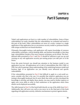 CHAPTER 16
Part II Summary
Today’s web applications are host to a wide number of vulnerabilities. Some of these
vulnerabilities are easily classified, like the vulnerabilities we evaluated and tested in
this part of the book. Other vulnerabilities are more of a niche—unique to a single
application if that application has an uncommon security model or possesses features
with unique architecture not found elsewhere.
Ultimately, thoroughly testing a web application will require knowledge of common
vulnerability archetypes, critical thinking skills, and domain knowledge so that deep
logic vulnerabilities outside of the most common archetypes can be found. The foun‐
dational skills presented in Part I and Part II should be sufficient to get you up and
running on any web application security pen-testing project you take part in in the
future.
From this point forward, you should pay attention to the business model in any
application you test. All applications are at risk of vulnerabilities like XSS, CSRF, or
XXE, but only by gaining a deep understanding of the underlying business model and
business logic in an application can you identify more advanced and specific
vulnerabilities.
If the vulnerabilities presented in Part II feel difficult to apply in a real-world sce‐
nario, consider why that is the case. It is possible that whatever application you are
testing is thoroughly hardened, but it’s more likely that while you have developed the
knowledge to develop and deploy these attacks, you may need to further improve or
apply your recon skills in order to find weaknesses in the application where these
attacks can be deployed successfully.
The skills learned in Part II of the book build directly on top of the skills from Part I.
Additionally, they will serve you well as you move on to the final part of this book
regarding web application security: defensive mechanisms to protect against attacks.
183
 