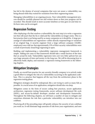 has led to the demise of several companies that were not aware a vulnerability was
being abused while they waited for resolution from their engineering teams.
Managing vulnerabilities is an ongoing process. Your vulnerability management pro‐
cess should be carefully planned out and written down so that your progress can be
recorded. This should result in more accurate timelines as time goes on and time-to-
fix burn rates can be averaged.
Regression Testing
After deploying a fix that resolves a vulnerability, the next step is to write a regression
test that will assert that the fix is valid and the vulnerability no longer exists. This is a
best practice that is not being used by as many companies as it should be. A large per‐
centage of vulnerabilities are regressions—either directly reopened bugs or variations
of an original bug. A security engineer from a large software company (10,000+
employees) once told me that approximately 25% of their security vulnerabilities were
a result of previously closed bugs regressing to open.
Building and implementing a vulnerability regression management framework is
simple. Adding test cases to that framework should take a small fraction of the time
that an actual fix took. Vulnerability regression tests cost very little upfront but can
save huge amounts of time and money in the long run. We will be discussing how to
effectively build, deploy, and maintain a regression testing framework in the follow‐
ing chapters.
Mitigation Strategies
Finally, an overall best practice for any security-friendly company is to actively make
a good effort to mitigate the risk of a vulnerability occurring in the application code‐
base. This is a practice that happens all the way from the architecture phase to the
regression testing phase.
Mitigation strategies should be widespread, like a net trying to catch as many fish as
possible. In crucial areas of an application, mitigation should also run deep.
Mitigation comes in the form of secure coding best practices, secure application
architecture, regression testing frameworks, secure software development life cycle
(SSDL), and secure-by-default developer mindset and development frameworks.
Throughout the following chapters, we will learn a number of ways to mitigate and
sometimes eliminate the risk that a particular vulnerability can introduce into our
codebase.
Practicing all of the preceding steps will greatly enhance the security of any codebase
you work on. It will eliminate huge amounts of risk from your organization, and save
Regression Testing | 191
 