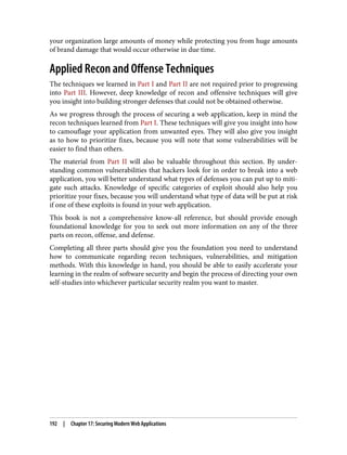 your organization large amounts of money while protecting you from huge amounts
of brand damage that would occur otherwise in due time.
Applied Recon and Offense Techniques
The techniques we learned in Part I and Part II are not required prior to progressing
into Part III. However, deep knowledge of recon and offensive techniques will give
you insight into building stronger defenses that could not be obtained otherwise.
As we progress through the process of securing a web application, keep in mind the
recon techniques learned from Part I. These techniques will give you insight into how
to camouflage your application from unwanted eyes. They will also give you insight
as to how to prioritize fixes, because you will note that some vulnerabilities will be
easier to find than others.
The material from Part II will also be valuable throughout this section. By under‐
standing common vulnerabilities that hackers look for in order to break into a web
application, you will better understand what types of defenses you can put up to miti‐
gate such attacks. Knowledge of specific categories of exploit should also help you
prioritize your fixes, because you will understand what type of data will be put at risk
if one of these exploits is found in your web application.
This book is not a comprehensive know-all reference, but should provide enough
foundational knowledge for you to seek out more information on any of the three
parts on recon, offense, and defense.
Completing all three parts should give you the foundation you need to understand
how to communicate regarding recon techniques, vulnerabilities, and mitigation
methods. With this knowledge in hand, you should be able to easily accelerate your
learning in the realm of software security and begin the process of directing your own
self-studies into whichever particular security realm you want to master.
192 | Chapter 17: Securing Modern Web Applications
 