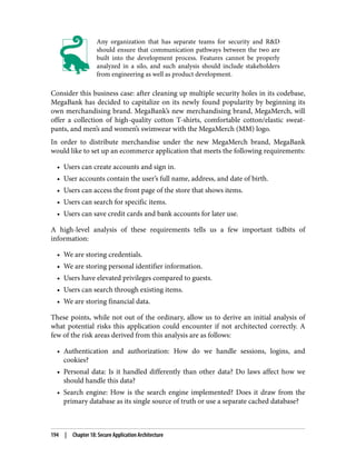 Any organization that has separate teams for security and R&D
should ensure that communication pathways between the two are
built into the development process. Features cannot be properly
analyzed in a silo, and such analysis should include stakeholders
from engineering as well as product development.
Consider this business case: after cleaning up multiple security holes in its codebase,
MegaBank has decided to capitalize on its newly found popularity by beginning its
own merchandising brand. MegaBank’s new merchandising brand, MegaMerch, will
offer a collection of high-quality cotton T-shirts, comfortable cotton/elastic sweat‐
pants, and men’s and women’s swimwear with the MegaMerch (MM) logo.
In order to distribute merchandise under the new MegaMerch brand, MegaBank
would like to set up an ecommerce application that meets the following requirements:
• Users can create accounts and sign in.
• User accounts contain the user’s full name, address, and date of birth.
• Users can access the front page of the store that shows items.
• Users can search for specific items.
• Users can save credit cards and bank accounts for later use.
A high-level analysis of these requirements tells us a few important tidbits of
information:
• We are storing credentials.
• We are storing personal identifier information.
• Users have elevated privileges compared to guests.
• Users can search through existing items.
• We are storing financial data.
These points, while not out of the ordinary, allow us to derive an initial analysis of
what potential risks this application could encounter if not architected correctly. A
few of the risk areas derived from this analysis are as follows:
• Authentication and authorization: How do we handle sessions, logins, and
cookies?
• Personal data: Is it handled differently than other data? Do laws affect how we
should handle this data?
• Search engine: How is the search engine implemented? Does it draw from the
primary database as its single source of truth or use a separate cached database?
194 | Chapter 18: Secure Application Architecture
 