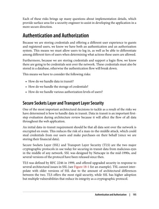 Each of these risks brings up many questions about implementation details, which
provide surface area for a security engineer to assist in developing the application in a
more secure direction.
Authentication and Authorization
Because we are storing credentials and offering a different user experience to guests
and registered users, we know we have both an authentication and an authorization
system. This means we must allow users to log in, as well as be able to differentiate
among different tiers of users when determining what actions these users are allowed.
Furthermore, because we are storing credentials and support a login flow, we know
there are going to be credentials sent over the network. These credentials must also be
stored in a database, otherwise the authentication flow will break down.
This means we have to consider the following risks:
• How do we handle data in transit?
• How do we handle the storage of credentials?
• How do we handle various authorization levels of users?
Secure Sockets Layer and Transport Layer Security
One of the most important architectural decisions to tackle as a result of the risks we
have determined is how to handle data in transit. Data in transit is an important first-
step evaluation during architecture review because it will affect the flow of all data
throughout the web application.
An initial data-in-transit requirement should be that all data sent over the network is
encrypted en route. This reduces the risk of a man-in-the-middle attack, which could
steal credentials from our users and make purchases on their behalf (since we are
storing their financial data).
Secure Sockets Layer (SSL) and Transport Layer Security (TLS) are the two major
cryptographic protocols in use today for securing in-transit data from malicious eyes
in the middle of any network. SSL was designed by Netscape in the mid-1990s, and
several versions of the protocol have been released since then.
TLS was defined by RFC 2246 in 1999, and offered upgraded security in response to
several architectural issues in SSL (see Figure 18-1 for an example). TSL cannot inter‐
polate with older versions of SSL due to the amount of architectural differences
between the two. TLS offers the most rigid security, while SSL has higher adoption
but multiple vulnerabilities that reduce its integrity as a cryptographic protocol.
Authentication and Authorization | 195
 