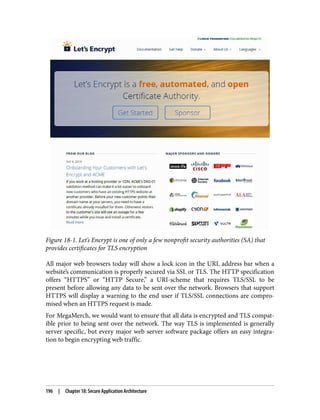 Figure 18-1. Let’s Encrypt is one of only a few nonprofit security authorities (SA) that
provides certificates for TLS encryption
All major web browsers today will show a lock icon in the URL address bar when a
website’s communication is properly secured via SSL or TLS. The HTTP specification
offers “HTTPS” or “HTTP Secure,” a URI-scheme that requires TLS/SSL to be
present before allowing any data to be sent over the network. Browsers that support
HTTPS will display a warning to the end user if TLS/SSL connections are compro‐
mised when an HTTPS request is made.
For MegaMerch, we would want to ensure that all data is encrypted and TLS compat‐
ible prior to being sent over the network. The way TLS is implemented is generally
server specific, but every major web server software package offers an easy integra‐
tion to begin encrypting web traffic.
196 | Chapter 18: Secure Application Architecture
 