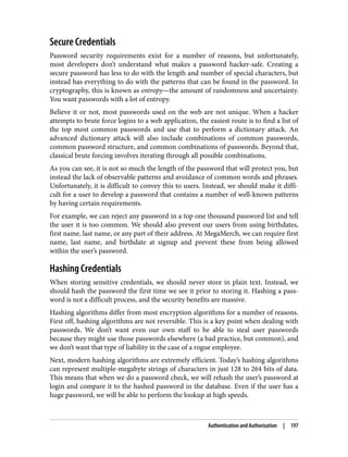 Secure Credentials
Password security requirements exist for a number of reasons, but unfortunately,
most developers don’t understand what makes a password hacker-safe. Creating a
secure password has less to do with the length and number of special characters, but
instead has everything to do with the patterns that can be found in the password. In
cryptography, this is known as entropy—the amount of randomness and uncertainty.
You want passwords with a lot of entropy.
Believe it or not, most passwords used on the web are not unique. When a hacker
attempts to brute force logins to a web application, the easiest route is to find a list of
the top most common passwords and use that to perform a dictionary attack. An
advanced dictionary attack will also include combinations of common passwords,
common password structure, and common combinations of passwords. Beyond that,
classical brute forcing involves iterating through all possible combinations.
As you can see, it is not so much the length of the password that will protect you, but
instead the lack of observable patterns and avoidance of common words and phrases.
Unfortunately, it is difficult to convey this to users. Instead, we should make it diffi‐
cult for a user to develop a password that contains a number of well-known patterns
by having certain requirements.
For example, we can reject any password in a top one thousand password list and tell
the user it is too common. We should also prevent our users from using birthdates,
first name, last name, or any part of their address. At MegaMerch, we can require first
name, last name, and birthdate at signup and prevent these from being allowed
within the user’s password.
Hashing Credentials
When storing sensitive credentials, we should never store in plain text. Instead, we
should hash the password the first time we see it prior to storing it. Hashing a pass‐
word is not a difficult process, and the security benefits are massive.
Hashing algorithms differ from most encryption algorithms for a number of reasons.
First off, hashing algorithms are not reversible. This is a key point when dealing with
passwords. We don’t want even our own staff to be able to steal user passwords
because they might use those passwords elsewhere (a bad practice, but common), and
we don’t want that type of liability in the case of a rogue employee.
Next, modern hashing algorithms are extremely efficient. Today’s hashing algorithms
can represent multiple-megabyte strings of characters in just 128 to 264 bits of data.
This means that when we do a password check, we will rehash the user’s password at
login and compare it to the hashed password in the database. Even if the user has a
huge password, we will be able to perform the lookup at high speeds.
Authentication and Authorization | 197
 