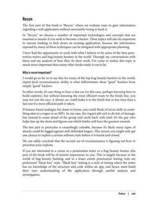 Recon
The first part of this book is “Recon,” where we evaluate ways to gain information
regarding a web application without necessarily trying to hack it.
In “Recon,” we discuss a number of important technologies and concepts that are
essential to master if you wish to become a hacker. These topics will also be important
to anyone looking to lock down an existing application, because the information
exposed by many of these techniques can be mitigated with appropriate planning.
I have had the opportunity to work with what I believe to be some of the best pene‐
tration testers and bug bounty hunters in the world. Through my conversations with
them and my analysis of how they do their work, I’ve come to realize this topic is
much more important than many other books make it out to be.
Why is recon important?
I would go so far as to say that for many of the top bug bounty hunters in the world,
expert-level reconnaissance ability is what differentiates these “great” hackers from
simply “good” hackers.
In other words, it’s one thing to have a fast car (in this case, perhaps knowing how to
build exploits), but without knowing the most efficient route to the finish line, you
may not win the race. A slower car could make it to the finish line in less time than a
fast one if a more efficient path is taken.
If fantasy-based analogies hit closer to home, you could think of recon skills as some‐
thing akin to a rogue in an RPG. In our case, the rogue’s job isn’t to do lots of damage,
but instead to scout ahead of the group and circle back with intel. It’s the guy who
helps line up the shots and figures out which battles will have the greatest rewards.
The last part in particular is exceedingly valuable, because it’s likely many types of
attacks could be logged against well-defended targets. This means you might only get
one chance to exploit a certain software hole before it is found and closed.
We can safely conclude that the second use of reconnaissance is figuring out how to
prioritize your exploits.
If you are interested in a career as a penetration tester or a bug bounty hunter, this
part of the book will be of utmost importance to you. This is largely because in the
world of bug bounty hunting, and to a lesser extent penetration testing, tests are
performed “black box” style. “Black box” testing is a style of testing where the tester
has no knowledge of the structure and code within an app, and hence must build
their own understanding of the application through careful analysis and
investigation.
Preface | xxiii
 