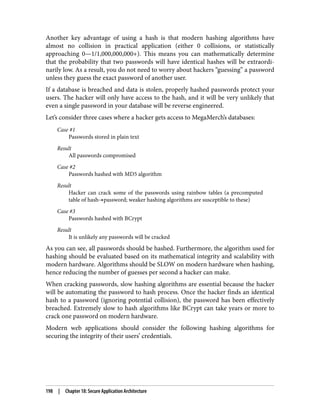 Another key advantage of using a hash is that modern hashing algorithms have
almost no collision in practical application (either 0 collisions, or statistically
approaching 0—1/1,000,000,000+). This means you can mathematically determine
that the probability that two passwords will have identical hashes will be extraordi‐
narily low. As a result, you do not need to worry about hackers “guessing” a password
unless they guess the exact password of another user.
If a database is breached and data is stolen, properly hashed passwords protect your
users. The hacker will only have access to the hash, and it will be very unlikely that
even a single password in your database will be reverse engineered.
Let’s consider three cases where a hacker gets access to MegaMerch’s databases:
Case #1
Passwords stored in plain text
Result
All passwords compromised
Case #2
Passwords hashed with MD5 algorithm
Result
Hacker can crack some of the passwords using rainbow tables (a precomputed
table of hash→password; weaker hashing algorithms are susceptible to these)
Case #3
Passwords hashed with BCrypt
Result
It is unlikely any passwords will be cracked
As you can see, all passwords should be hashed. Furthermore, the algorithm used for
hashing should be evaluated based on its mathematical integrity and scalability with
modern hardware. Algorithms should be SLOW on modern hardware when hashing,
hence reducing the number of guesses per second a hacker can make.
When cracking passwords, slow hashing algorithms are essential because the hacker
will be automating the password to hash process. Once the hacker finds an identical
hash to a password (ignoring potential collision), the password has been effectively
breached. Extremely slow to hash algorithms like BCrypt can take years or more to
crack one password on modern hardware.
Modern web applications should consider the following hashing algorithms for
securing the integrity of their users’ credentials.
198 | Chapter 18: Secure Application Architecture
 
