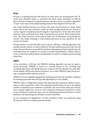 BCrypt
BCrypt is a hashing function that derives its name from two developments: the “B”
comes from Blowfish Cipher, a symmetric-key block cipher developed in 1993 by
Bruce Schneier, designed as a general purpose and open source encryption algorithm.
“Crypt” is the name of the default hashing function that shipped with Unix OSs.
The Crypt hashing function was written with early Unix hardware in mind, which
meant that at the time hardware could not hash enough passwords per second to
reverse engineer a hashed password using the Crypt function. At the time of its devel‐
opment, Crypt could hash fewer than 10 passwords per second. With modern hard‐
ware, the Crypt function can be used to hash tens of thousands of passwords per
second. This makes breaking a Crypt-hashed password an easy operation for any
current-era hacker.
BCrypt iterates on both Blowfish and Crypt by offering a hashing algorithm that
actually becomes slower on faster hardware. BCrypt-hashed passwords scale into the
future, because the more powerful the hardware attempting to hash using BCrypt, the
more operations are required. As a result, it is nearly impossible for a hacker today to
write a script that would perform enough hashes to match a complex password using
brute force.
PBKDF2
As an alternative to BCrypt, the PBKDF2 hashing algorithm can also be used to
secure passwords. PBKDF2 is based on a concept known as key stretching. Key
stretching algorithms will rapidly generate a hash on the first attempt, but each addi‐
tional attempt will become slower and slower. As a result, PBKDF2 makes brute forc‐
ing a computationally expensive process.
PBKDF2 was not originally designed for hashing passwords, but should be sufficient
for hashing passwords when BCrypt-like algorithms are not available.
PBKDF2 takes a configuration option that represents the minimum number of itera‐
tions in order to generate a hash. This minimum should always be set to the highest
number of iterations your hardware can handle. You never know what type of hard‐
ware a hacker might have access to, so by setting the minimum iterations for a hash
to your hardware’s maximum value, you are eliminating potential iterations on faster
hardware and eliminating any attempts on slower hardware.
In our evaluation of MegaMerch, we have decided to hash our passwords using
BCrypt and will only compare password hashes.
Authentication and Authorization | 199
 
